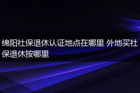 绵阳社保退休认证地点在哪里 外地买社保退休按哪里