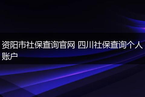资阳市社保查询官网 四川社保查询个人账户