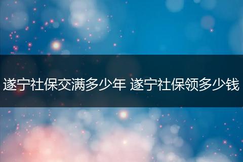 遂宁社保交满多少年 遂宁社保领多少钱
