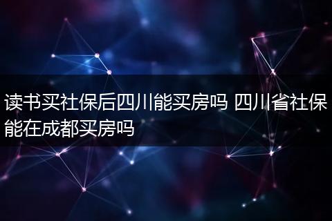读书买社保后四川能买房吗 四川省社保能在成都买房吗