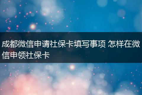 成都微信申请社保卡填写事项 怎样在微信申领社保卡