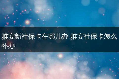 雅安新社保卡在哪儿办 雅安社保卡怎么补办