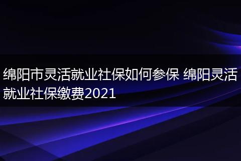 绵阳市灵活就业社保如何参保 绵阳灵活就业社保缴费2021