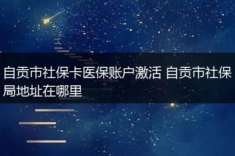 自贡市社保卡医保账户激活 自贡市社保局地址在哪里
