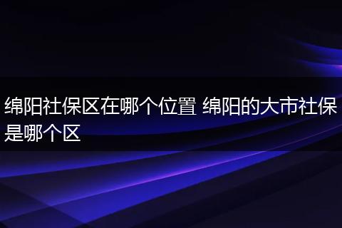 绵阳社保区在哪个位置 绵阳的大市社保是哪个区