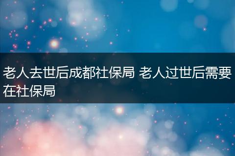 老人去世后成都社保局 老人过世后需要在社保局