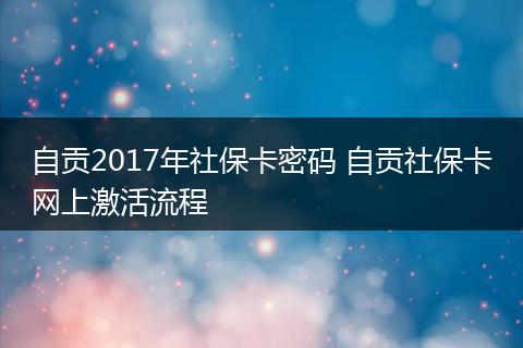自贡2017年社保卡密码 自贡社保卡网上激活流程