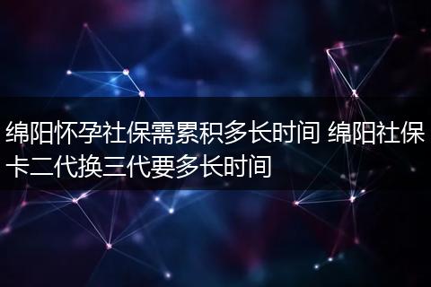 绵阳怀孕社保需累积多长时间 绵阳社保卡二代换三代要多长时间