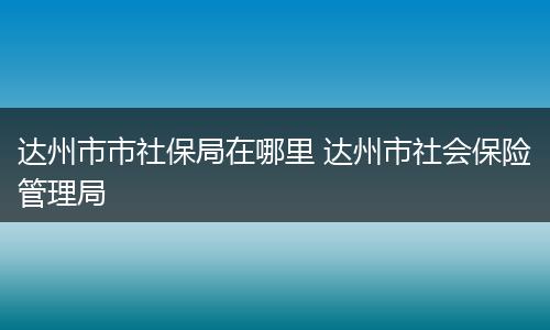 达州市市社保局在哪里 达州市社会保险管理局