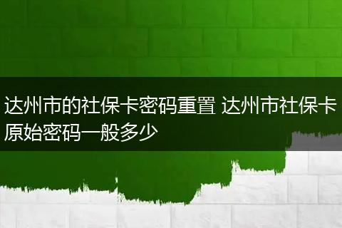 达州市的社保卡密码重置 达州市社保卡原始密码一般多少