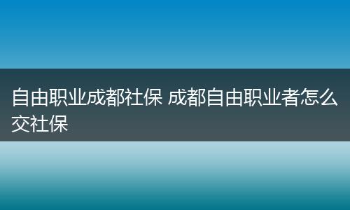 自由职业成都社保 成都自由职业者怎么交社保