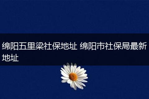 绵阳五里梁社保地址 绵阳市社保局最新地址