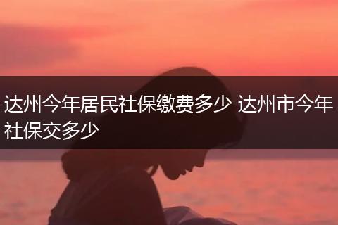 达州今年居民社保缴费多少 达州市今年社保交多少
