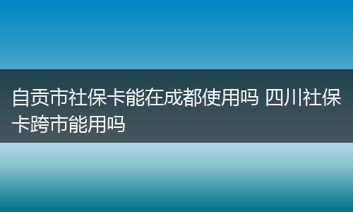 自贡市社保卡能在成都使用吗 四川社保卡跨市能用吗