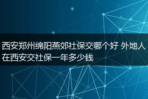 西安郑州绵阳燕郊社保交哪个好 外地人在西安交社保一年多少钱