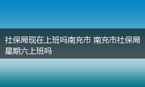 社保局现在上班吗南充市 南充市社保局星期六上班吗