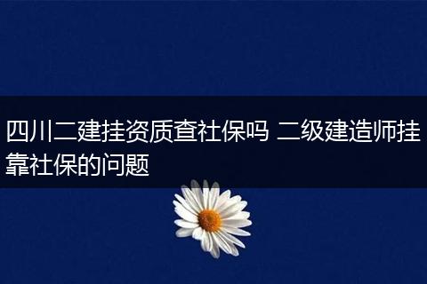 四川二建挂资质查社保吗 二级建造师挂靠社保的问题
