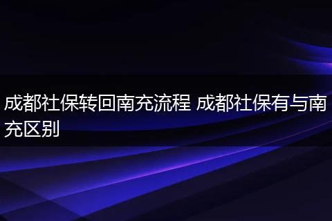 成都社保转回南充流程 成都社保有与南充区别