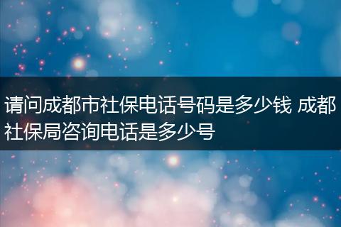 请问成都市社保电话号码是多少钱 成都社保局咨询电话是多少号