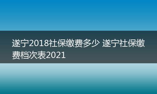 遂宁2018社保缴费多少 遂宁社保缴费档次表2021