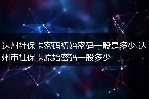 达州社保卡密码初始密码一般是多少 达州市社保卡原始密码一般多少