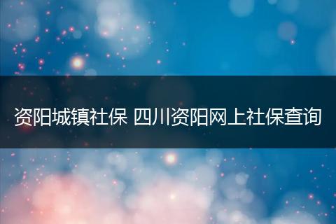 资阳城镇社保 四川资阳网上社保查询