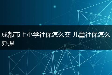 成都市上小学社保怎么交 儿童社保怎么办理