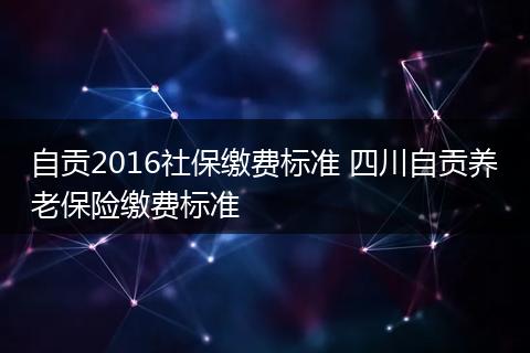 自贡2016社保缴费标准 四川自贡养老保险缴费标准