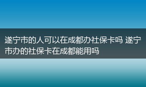 遂宁市的人可以在成都办社保卡吗 遂宁市办的社保卡在成都能用吗