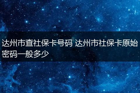 达州市查社保卡号码 达州市社保卡原始密码一般多少