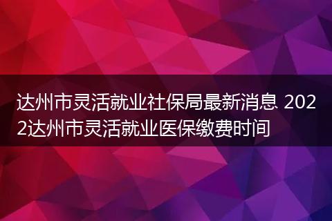 达州市灵活就业社保局最新消息 2022达州市灵活就业医保缴费时间