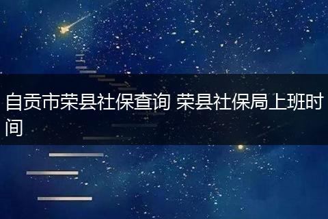 自贡市荣县社保查询 荣县社保局上班时间