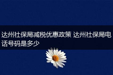 达州社保局减税优惠政策 达州社保局电话号码是多少