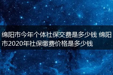 绵阳市今年个体社保交费是多少钱 绵阳市2020年社保缴费价格是多少钱