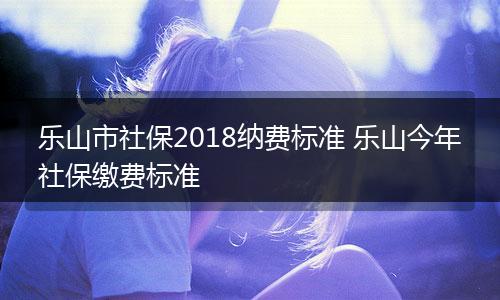 乐山市社保2018纳费标准 乐山今年社保缴费标准