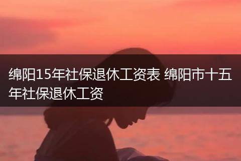 绵阳15年社保退休工资表 绵阳市十五年社保退休工资