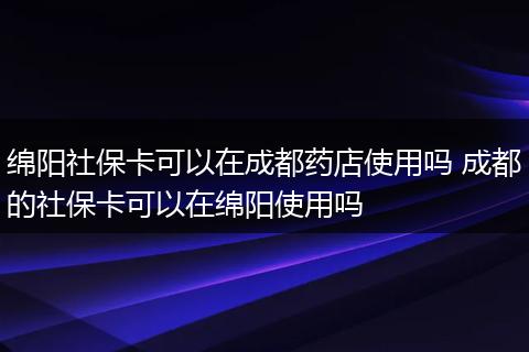 绵阳社保卡可以在成都药店使用吗 成都的社保卡可以在绵阳使用吗