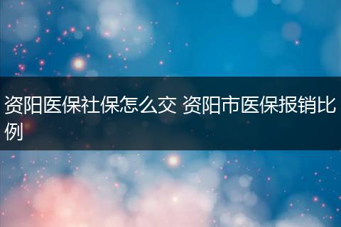 资阳医保社保怎么交 资阳市医保报销比例
