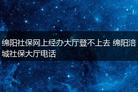 绵阳社保网上经办大厅登不上去 绵阳涪城社保大厅电话