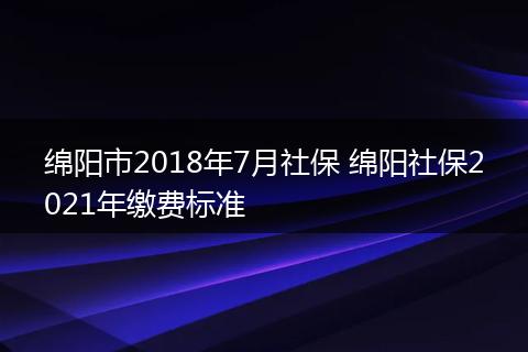 绵阳市2018年7月社保 绵阳社保2021年缴费标准