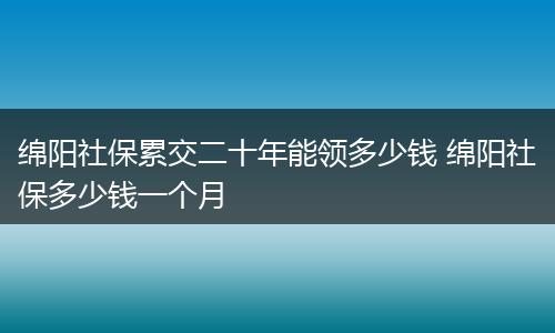 绵阳社保累交二十年能领多少钱 绵阳社保多少钱一个月