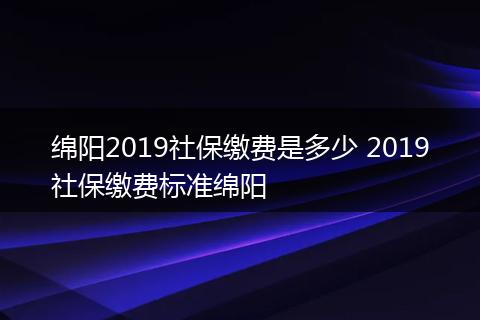 绵阳2019社保缴费是多少 2019社保缴费标准绵阳