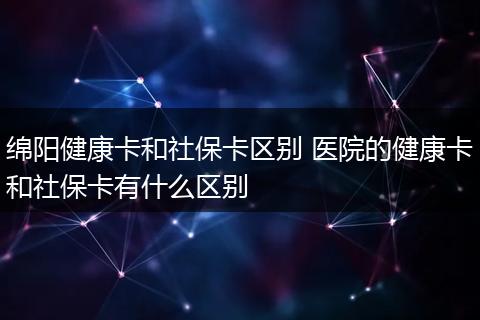绵阳健康卡和社保卡区别 医院的健康卡和社保卡有什么区别