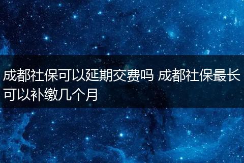 成都社保可以延期交费吗 成都社保最长可以补缴几个月
