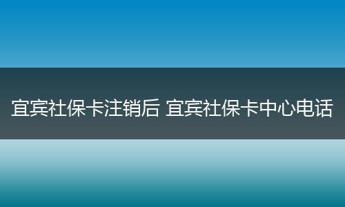 宜宾社保卡注销后 宜宾社保卡中心电话
