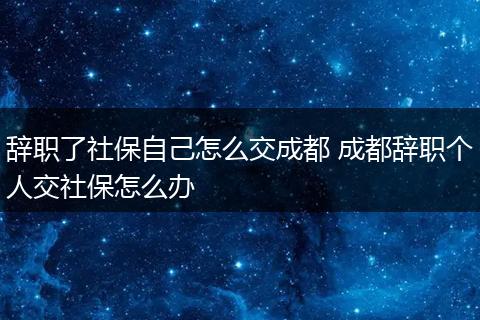 辞职了社保自己怎么交成都 成都辞职个人交社保怎么办