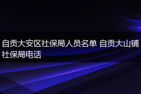 自贡大安区社保局人员名单 自贡大山铺社保局电话