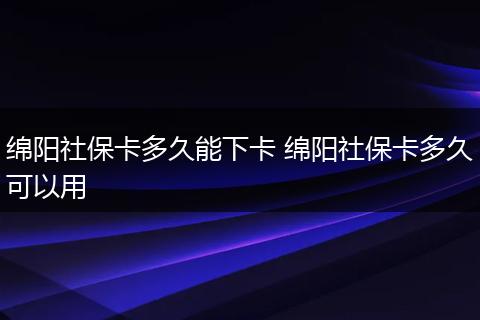 绵阳社保卡多久能下卡 绵阳社保卡多久可以用