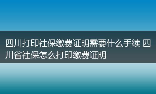 四川打印社保缴费证明需要什么手续 四川省社保怎么打印缴费证明
