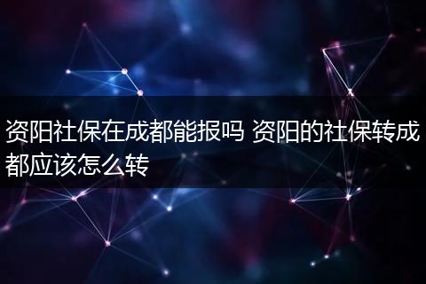 资阳社保在成都能报吗 资阳的社保转成都应该怎么转